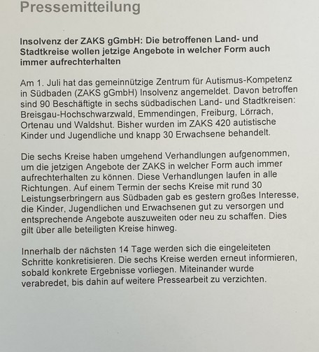 Insolvenz der ZAKS gGmbH: Die betroffenen Land- und Stadtkreise wollen jetzige Angebote in welcher Form auch immer aufrechterhalten
Am 1. Juli hat das gemeinnützige Zentrum für Autismus-Kompetenz in Südbaden (ZAKS gGmbH) Insolvenz angemeldet. Davon betroffen sind 90 Beschäftigte in sechs südbadischen Land- und Stadtkreisen: Breisgau-Hochschwarzwald, Emmendingen, Freiburg, Lörrach, Ortenau und Waldshut. Bisher wurden im ZAKS 420 autistische Kinder und Jugendliche und knapp 30 Erwachsene behandelt.
Die sechs Kreise haben umgehend Verhandlungen aufgenommen, um die jetzigen Angebote der ZAKS in welcher Form auch immer aufrechterhalten zu können. Diese Verhandlungen laufen in alle Richtungen. Auf einem Termin der sechs Kreise mit rund 30 Leistungserbringern aus Südbaden gab es gestern großes Interesse, die Kinder, Jugendlichen und Erwachsenen gut zu versorgen und entsprechende Angebote auszuweiten oder neu zu schaffen. Dies gilt über alle beteiligten Kreise hinweg.
Innerhalb der nächsten 14 Tage werden sich die eingeleiteten Schritte konkretisieren. Die sechs Kreise werden erneut informieren, sobald konkrete Ergebnisse vorliegen. Miteinander wurde verabredet, bis dahin auf weitere Pressearbeit zu verzichten.