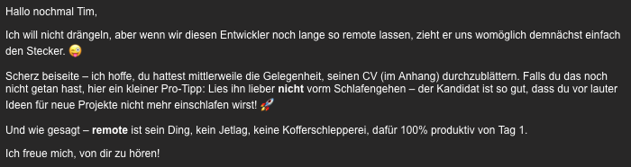 Hallo nochmal Tim,

Ich will nicht drängeln, aber wenn wir diesen Entwickler noch lange so remote lassen, zieht er uns womöglich demnächst einfach den Stecker. 😜

Scherz beiseite – ich hoffe, du hattest mittlerweile die Gelegenheit, seinen CV (im Anhang) durchzublättern. Falls du das noch nicht getan hast, hier ein kleiner Pro-Tipp: Lies ihn lieber nicht vorm Schlafengehen – der Kandidat ist so gut, dass du vor lauter Ideen für neue Projekte nicht mehr einschlafen wirst! 🚀

Und wie gesagt – remote ist sein Ding, kein Jetlag, keine Kofferschlepperei, dafür 100% produktiv von Tag 1.

Ich freue mich, von dir zu hören!

